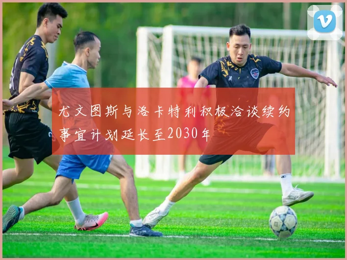 尤文图斯与洛卡特利积极洽谈续约事宜计划延长至2030年