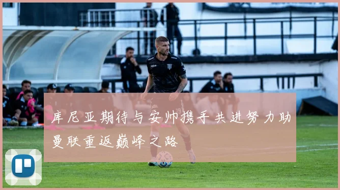 库尼亚期待与安帅携手共进努力助曼联重返巅峰之路