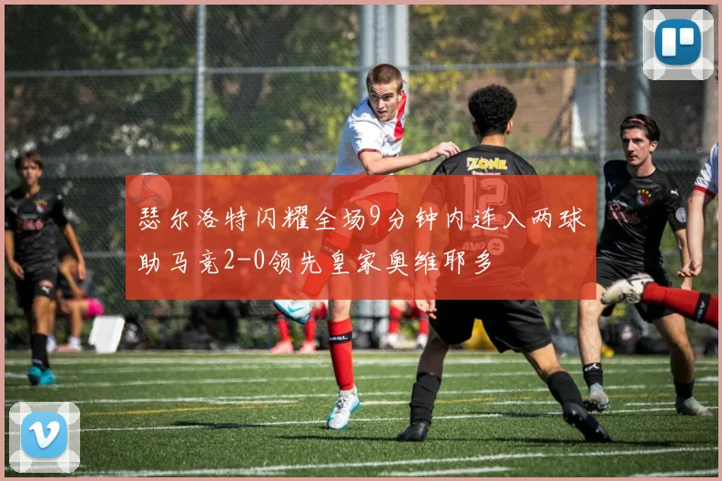 瑟尔洛特闪耀全场9分钟内连入两球助马竞2-0领先皇家奥维耶多