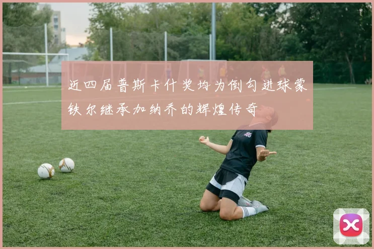 近四届普斯卡什奖均为倒勾进球蒙铁尔继承加纳乔的辉煌传奇