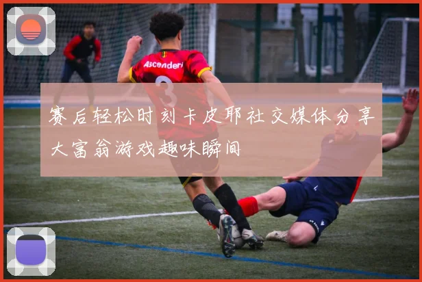 赛后轻松时刻卡皮耶社交媒体分享大富翁游戏趣味瞬间