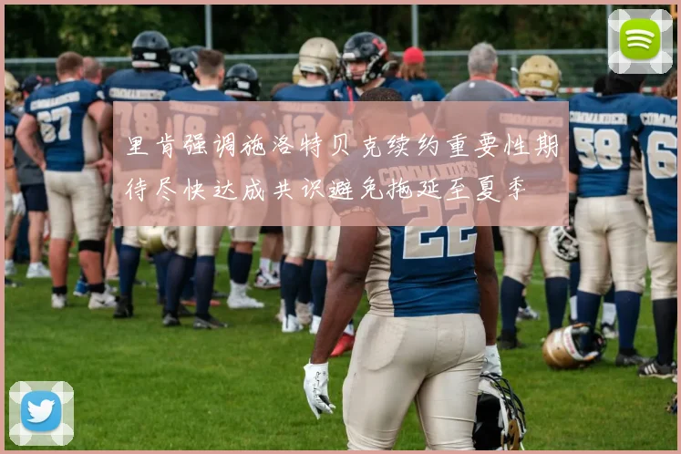 里肯强调施洛特贝克续约重要性期待尽快达成共识避免拖延至夏季