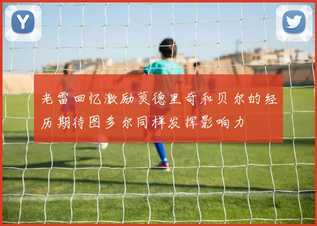 老雷回忆激励莫德里奇和贝尔的经历期待图多尔同样发挥影响力