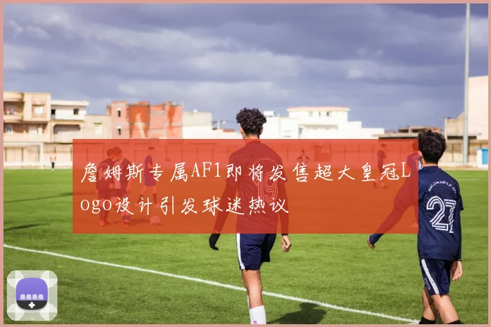 詹姆斯专属AF1即将发售超大皇冠Logo设计引发球迷热议