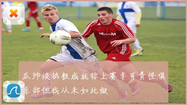 瓜帅谈执教成就称上赛季可责怪俱乐部但我从未如此做
