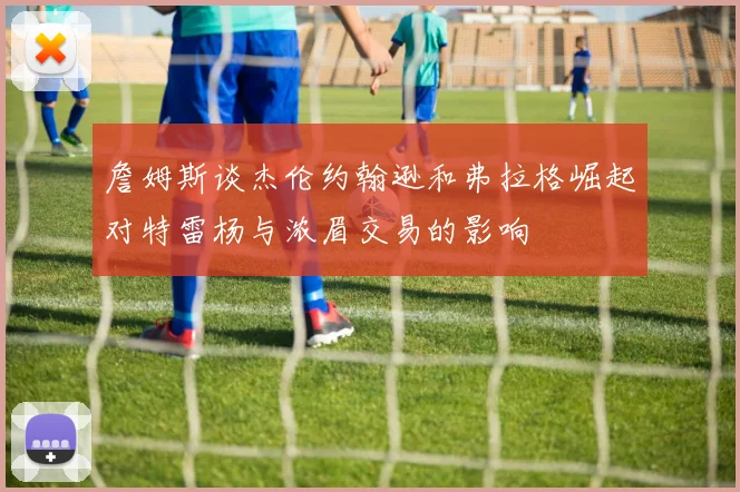 詹姆斯谈杰伦约翰逊和弗拉格崛起对特雷杨与浓眉交易的影响
