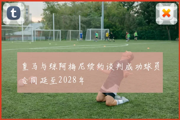 皇马与琼阿梅尼续约谈判成功球员合同延至2028年