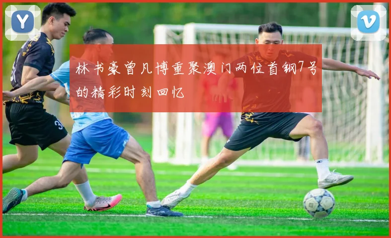 林书豪曾凡博重聚澳门两位首钢7号的精彩时刻回忆