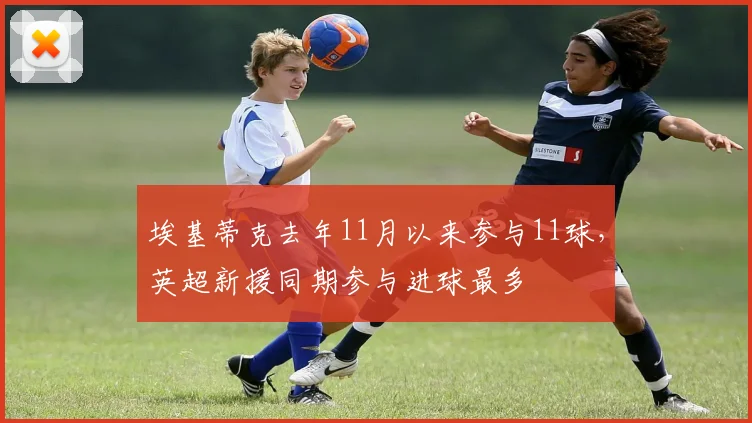 埃基蒂克去年11月以来参与11球，英超新援同期参与进球最多