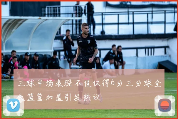 三球半场表现不佳仅得6分三分球全失篮筐加盖引发热议