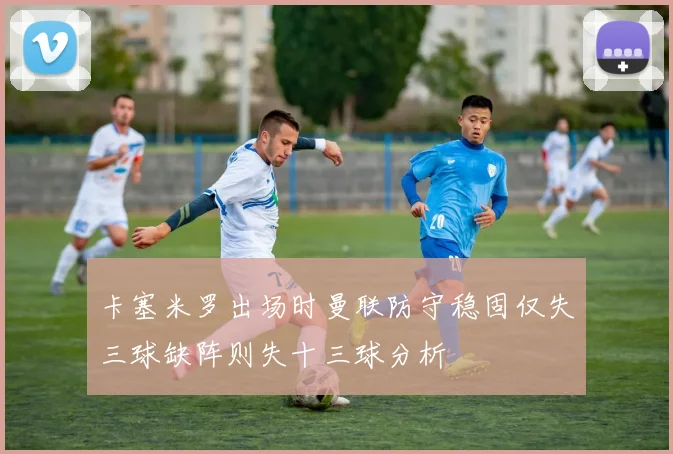 卡塞米罗出场时曼联防守稳固仅失三球缺阵则失十三球分析