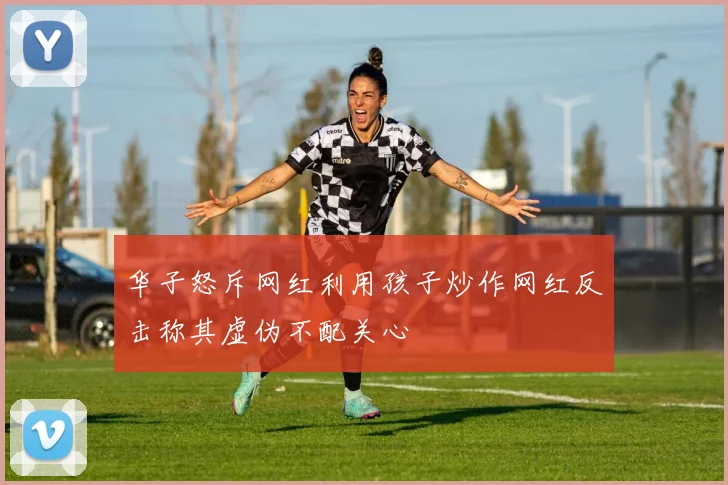 华子怒斥网红利用孩子炒作网红反击称其虚伪不配关心