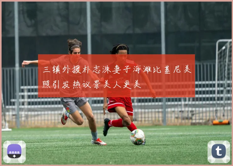 三镇外援朴志洙妻子海滩比基尼美照引发热议景美人更美