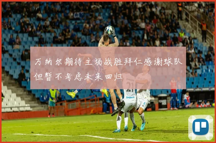 万纳尔期待主场战胜拜仁感谢球队但暂不考虑未来回归