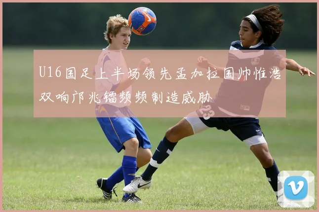 U16国足上半场领先孟加拉国帅惟浩双响邝兆镭频频制造威胁