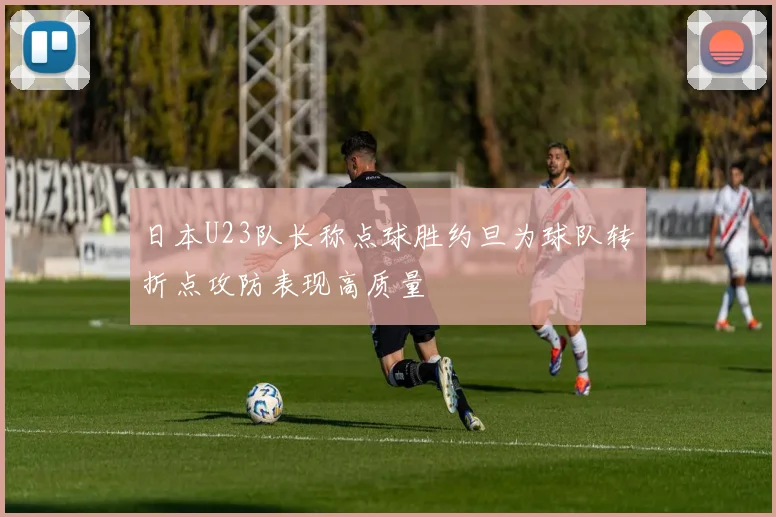 日本U23队长称点球胜约旦为球队转折点攻防表现高质量