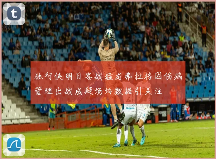 独行侠明日客战猛龙弗拉格因伤病管理出战成疑场均数据引关注