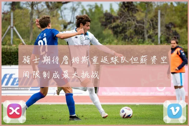 骑士期待詹姆斯重返球队但薪资空间限制成最大挑战
