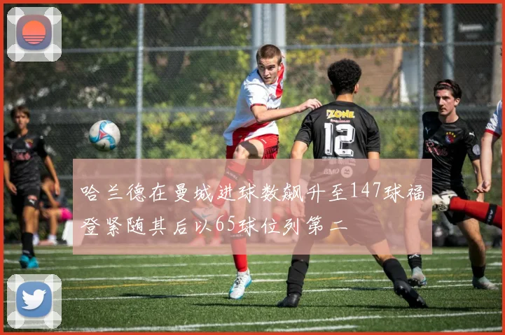 哈兰德在曼城进球数飙升至147球福登紧随其后以65球位列第二