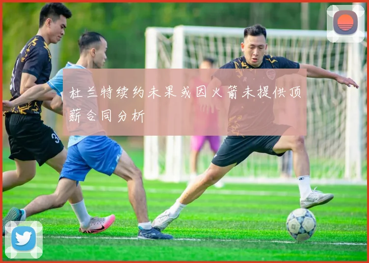 杜兰特续约未果或因火箭未提供顶薪合同分析