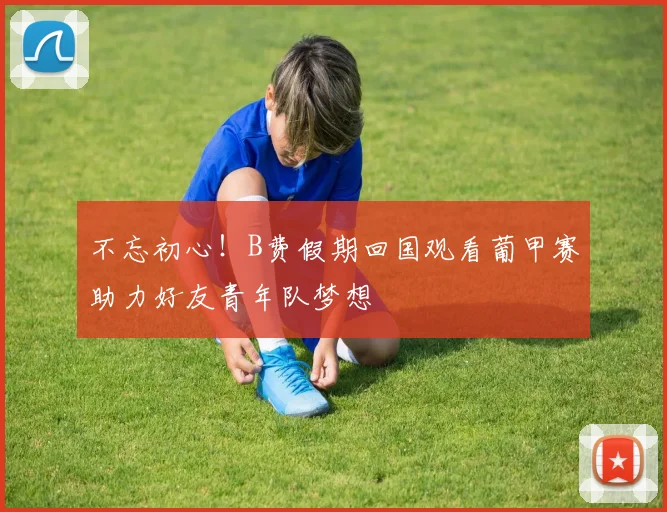 不忘初心！B费假期回国观看葡甲赛助力好友青年队梦想