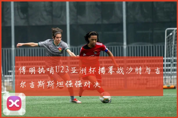 傅明执哨U23亚洲杯揭幕战沙特与吉尔吉斯斯坦强强对决