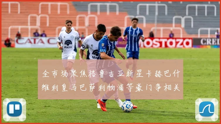 全市场聚焦格鲁吉亚新星卡赫巴什维利皇马巴萨利物浦等豪门争相关注
