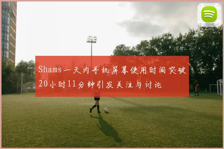 Shams一天内手机屏幕使用时间突破20小时11分钟引发关注与讨论