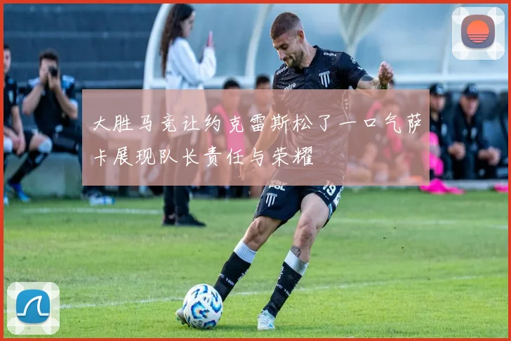 大胜马竞让约克雷斯松了一口气萨卡展现队长责任与荣耀