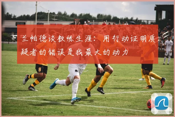 兰帕德谈教练生涯：用行动证明质疑者的错误是我最大的动力