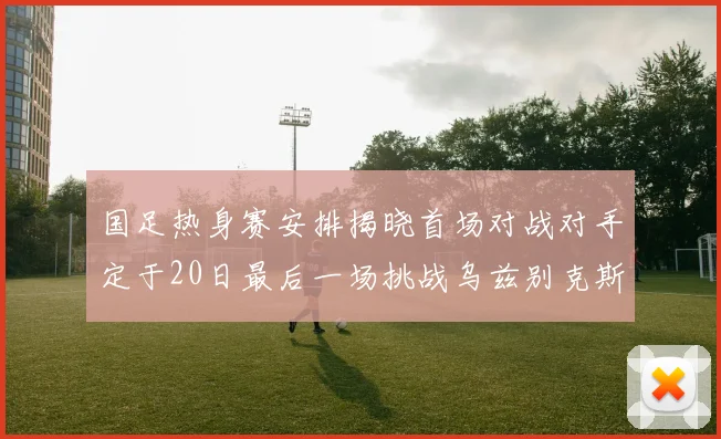 国足热身赛安排揭晓首场对战对手定于20日最后一场挑战乌兹别克斯坦
