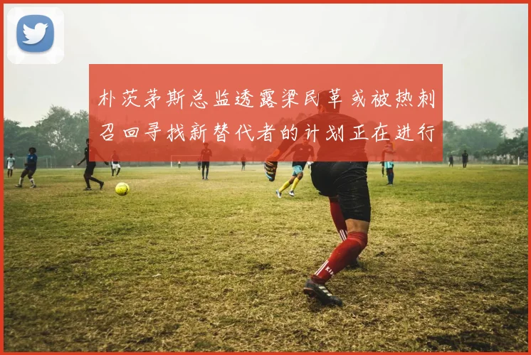 朴茨茅斯总监透露梁民革或被热刺召回寻找新替代者的计划正在进行中