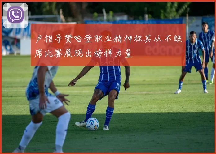 卢指导赞哈登职业精神称其从不缺席比赛展现出榜样力量